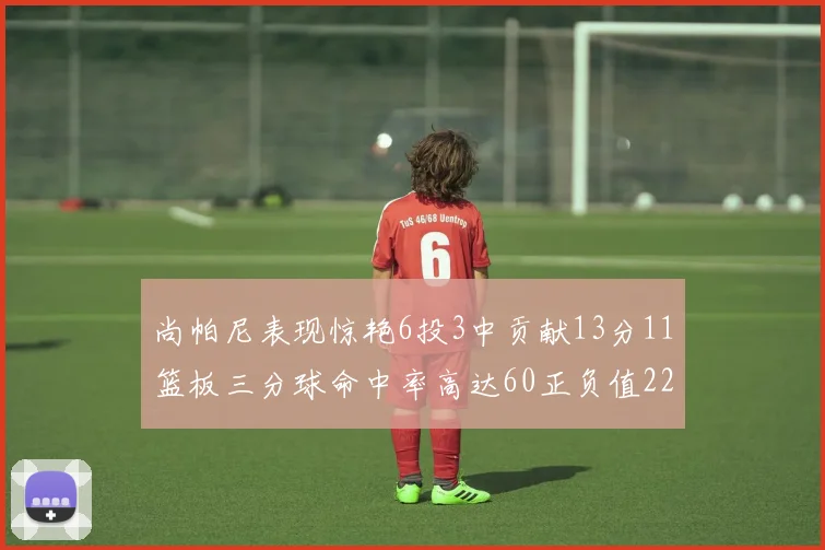 尚帕尼表现惊艳6投3中贡献13分11篮板三分球命中率高达60正负值22