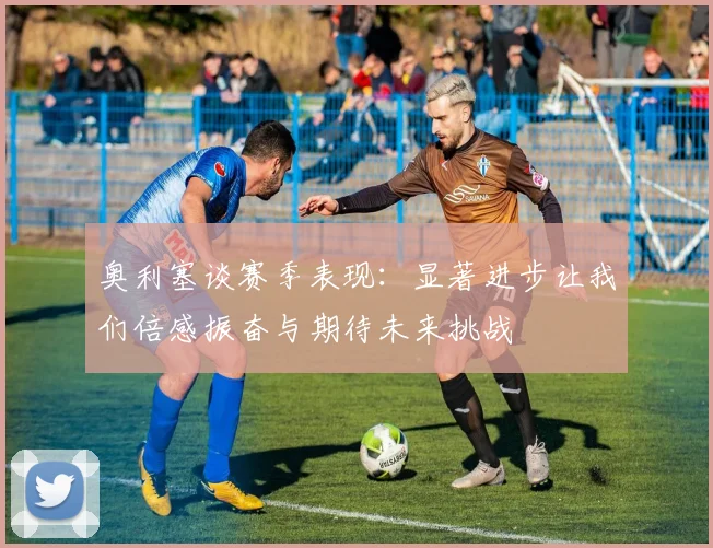 奥利塞谈赛季表现：显著进步让我们倍感振奋与期待未来挑战