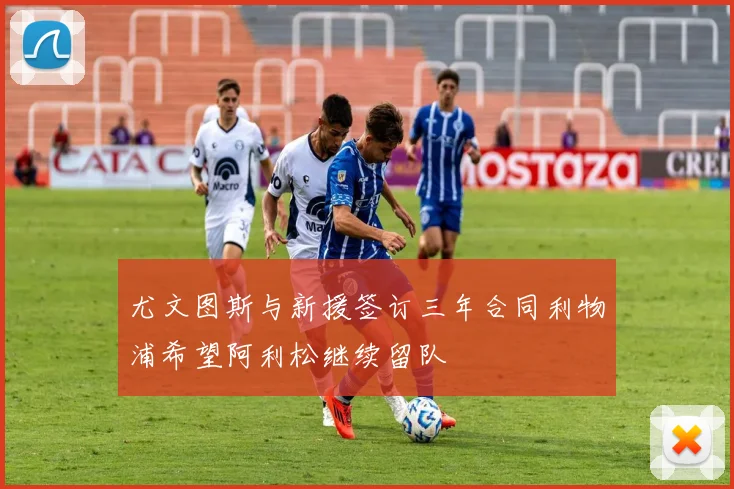 尤文图斯与新援签订三年合同利物浦希望阿利松继续留队