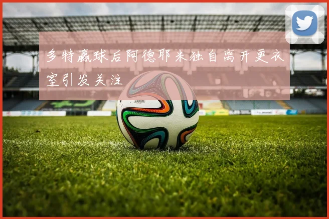 多特赢球后阿德耶米独自离开更衣室引发关注