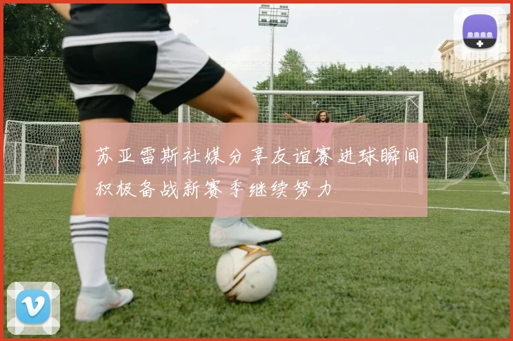 苏亚雷斯社媒分享友谊赛进球瞬间积极备战新赛季继续努力