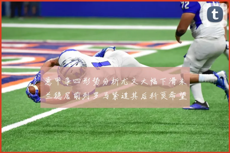意甲争四形势分析尤文大幅下滑米兰稳居前列罗马紧追其后科莫希望渺茫