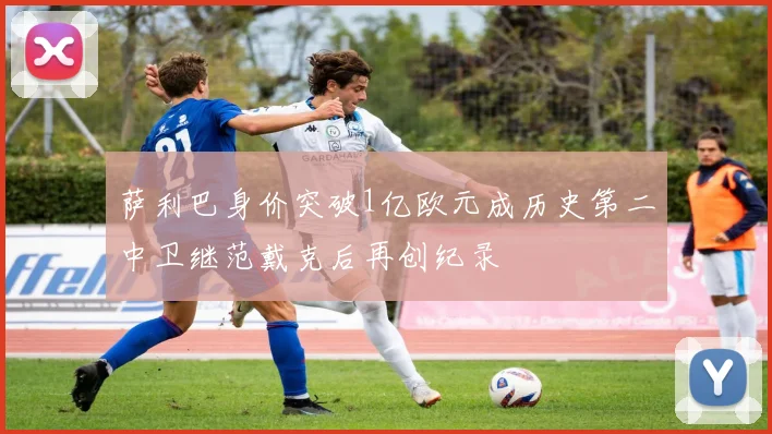萨利巴身价突破1亿欧元成历史第二中卫继范戴克后再创纪录
