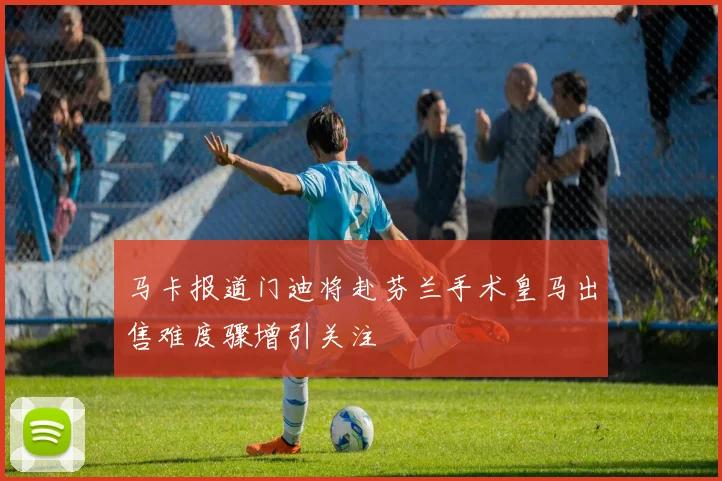 马卡报道门迪将赴芬兰手术皇马出售难度骤增引关注