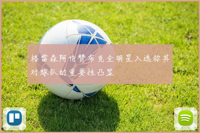 格雷森阿伦赞布克全明星入选称其对球队的重要性凸显