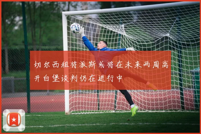 切尔西租将派斯或将在未来两周离开白堡谈判仍在进行中