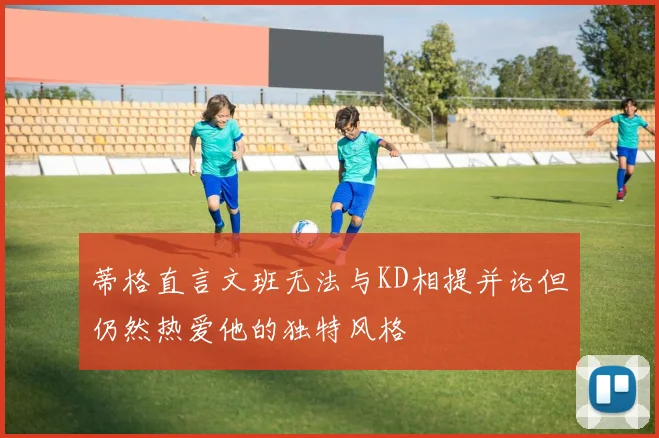 蒂格直言文班无法与KD相提并论但仍然热爱他的独特风格