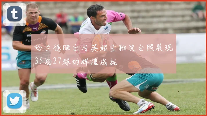 哈兰德晒出与英超金靴奖合照展现35场27球的辉煌成就