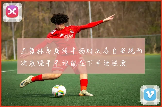 王哲林与周琦半场对决各自犯规两次表现平平谁能在下半场逆袭