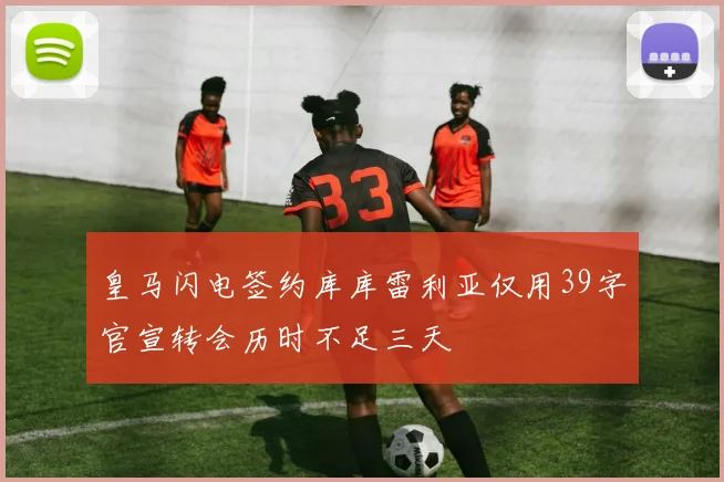 皇马闪电签约库库雷利亚仅用39字官宣转会历时不足三天