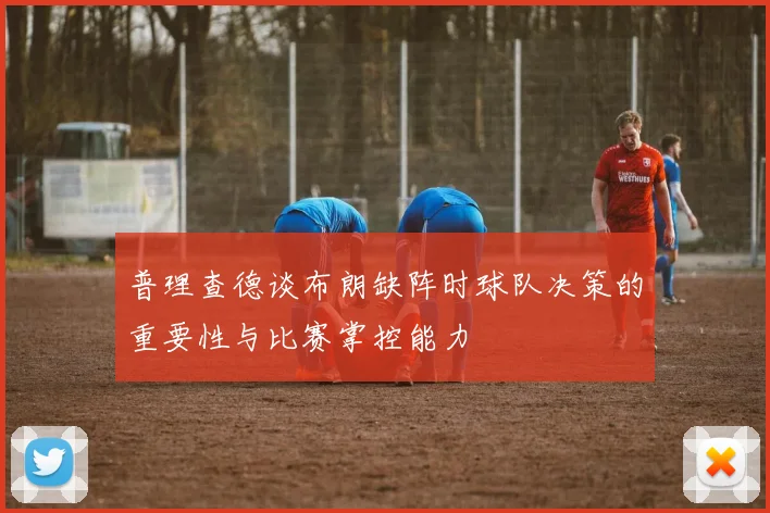 普理查德谈布朗缺阵时球队决策的重要性与比赛掌控能力