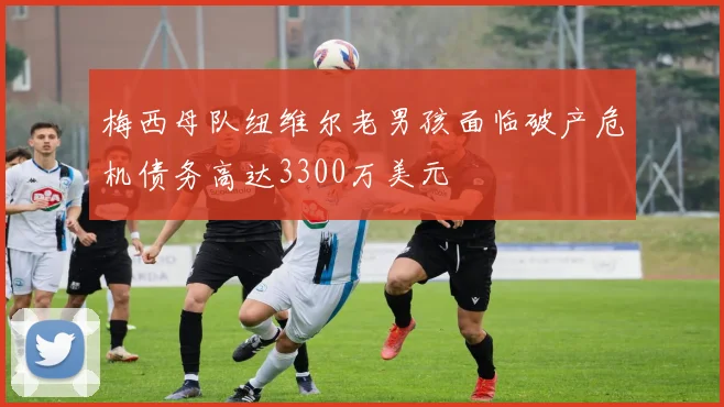 梅西母队纽维尔老男孩面临破产危机债务高达3300万美元
