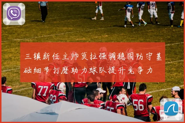 三镇新任主帅莫拉强调稳固防守基础细节打磨助力球队提升竞争力
