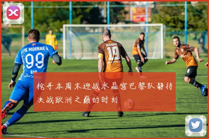 枪手本周末迎战水晶宫巴黎队静待决战欧洲之巅的时刻