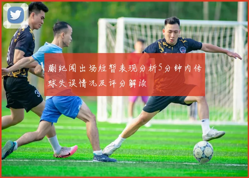 蒯纪闻出场短暂表现分析5分钟内传球失误情况及评分解读