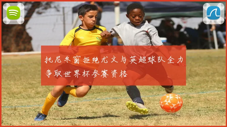 托尼冬窗拒绝尤文与英超球队全力争取世界杯参赛资格